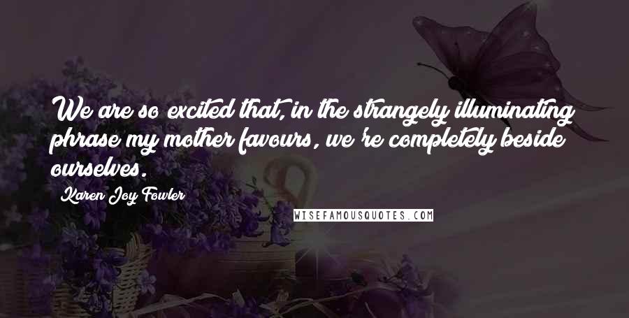 Karen Joy Fowler Quotes: We are so excited that, in the strangely illuminating phrase my mother favours, we're completely beside ourselves.