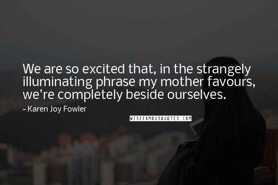 Karen Joy Fowler Quotes: We are so excited that, in the strangely illuminating phrase my mother favours, we're completely beside ourselves.