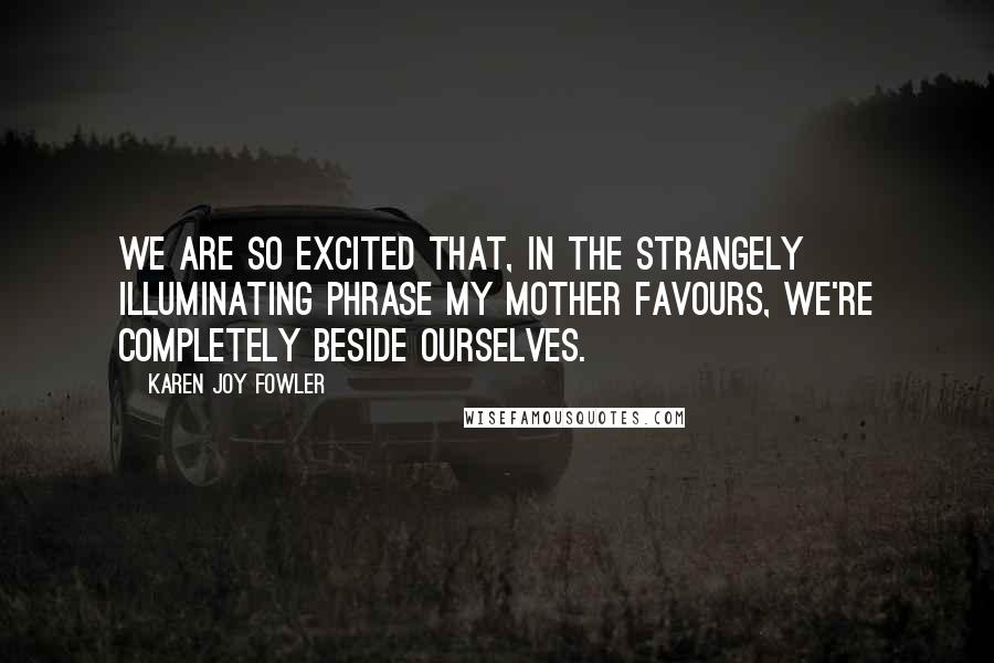 Karen Joy Fowler Quotes: We are so excited that, in the strangely illuminating phrase my mother favours, we're completely beside ourselves.