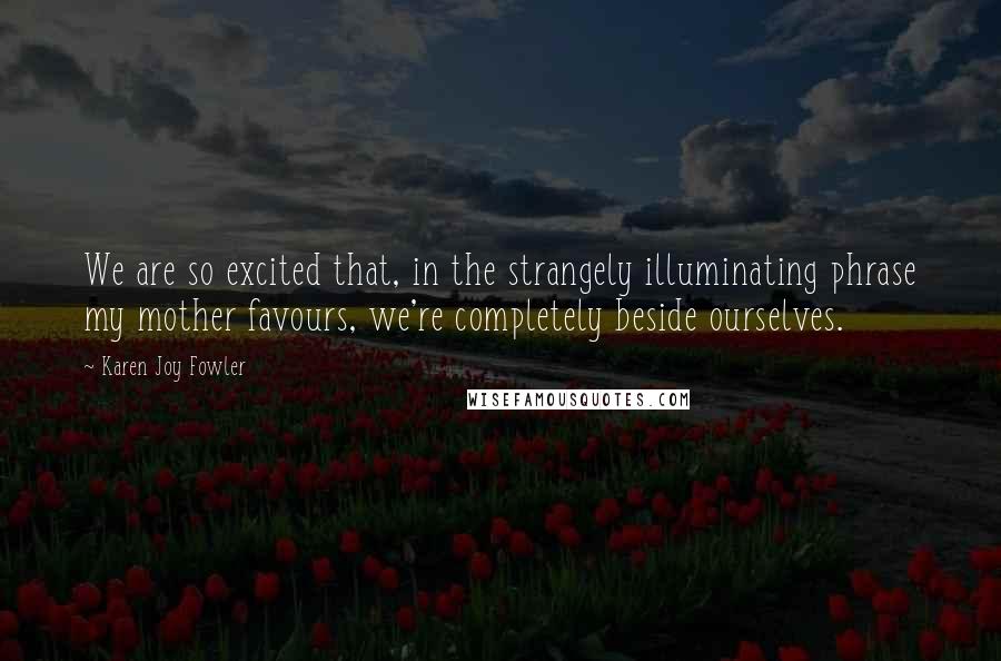 Karen Joy Fowler Quotes: We are so excited that, in the strangely illuminating phrase my mother favours, we're completely beside ourselves.