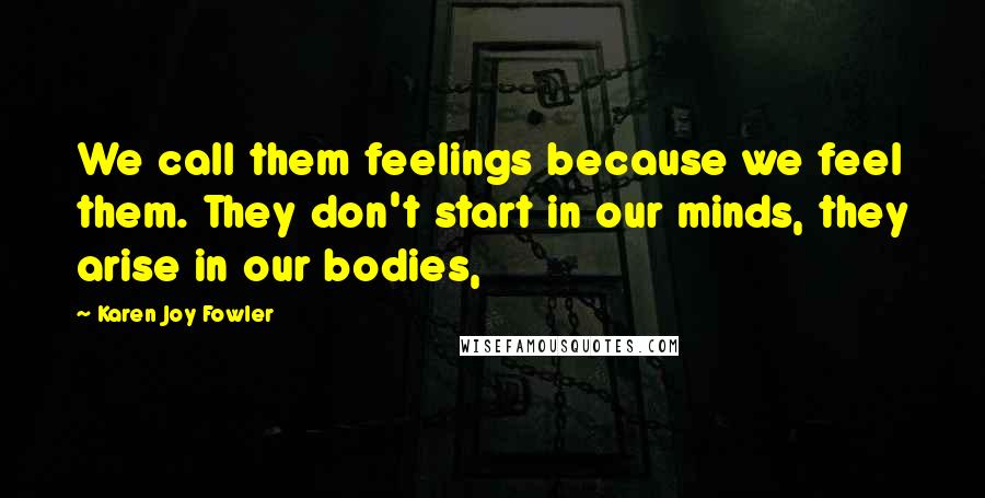 Karen Joy Fowler Quotes: We call them feelings because we feel them. They don't start in our minds, they arise in our bodies,