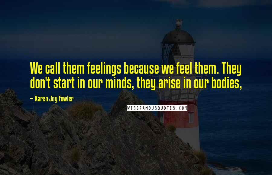 Karen Joy Fowler Quotes: We call them feelings because we feel them. They don't start in our minds, they arise in our bodies,