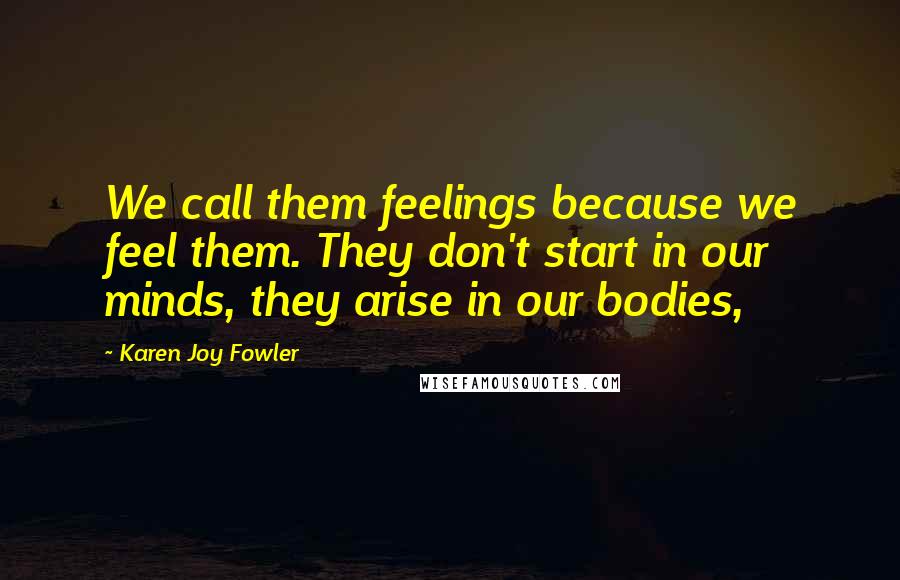 Karen Joy Fowler Quotes: We call them feelings because we feel them. They don't start in our minds, they arise in our bodies,