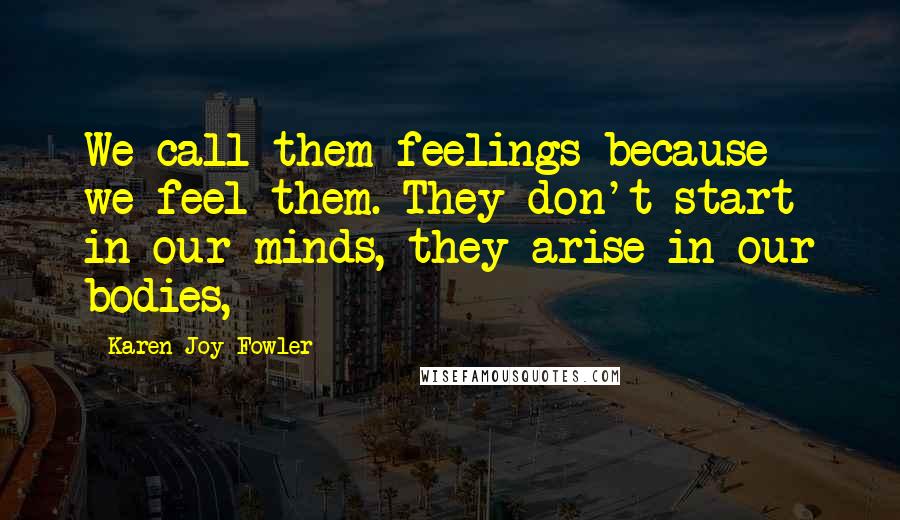 Karen Joy Fowler Quotes: We call them feelings because we feel them. They don't start in our minds, they arise in our bodies,