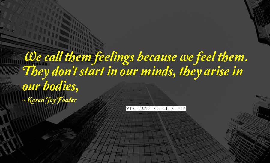 Karen Joy Fowler Quotes: We call them feelings because we feel them. They don't start in our minds, they arise in our bodies,