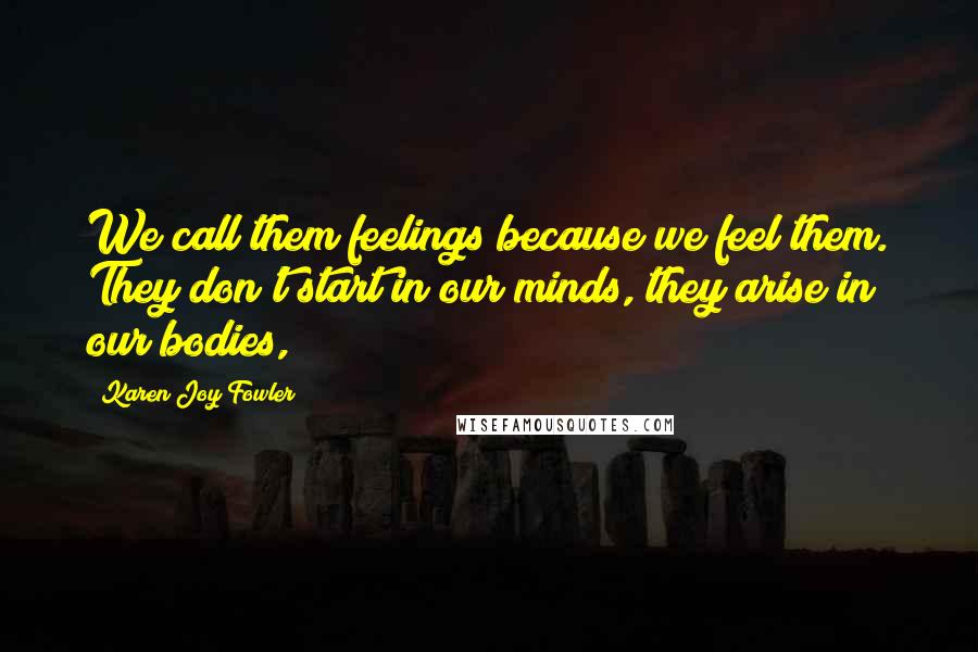 Karen Joy Fowler Quotes: We call them feelings because we feel them. They don't start in our minds, they arise in our bodies,