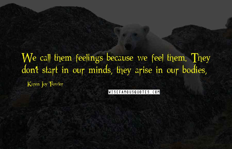 Karen Joy Fowler Quotes: We call them feelings because we feel them. They don't start in our minds, they arise in our bodies,