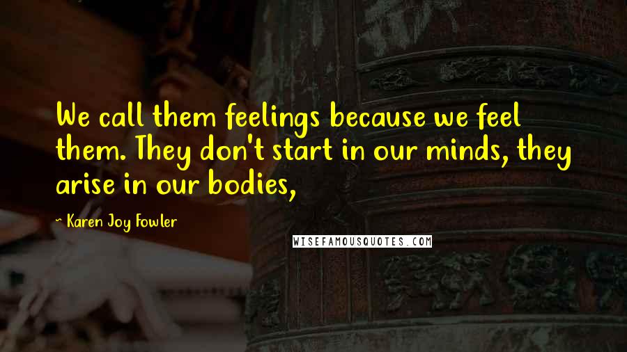 Karen Joy Fowler Quotes: We call them feelings because we feel them. They don't start in our minds, they arise in our bodies,