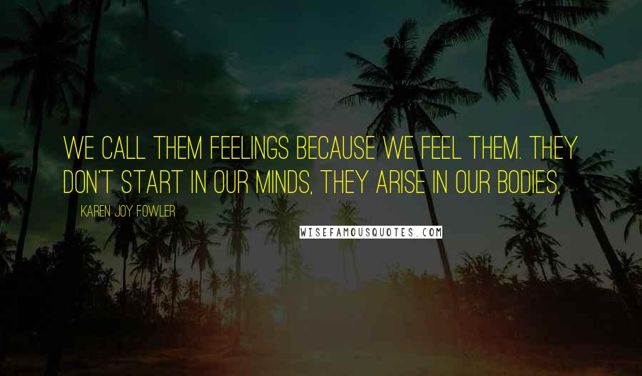 Karen Joy Fowler Quotes: We call them feelings because we feel them. They don't start in our minds, they arise in our bodies,