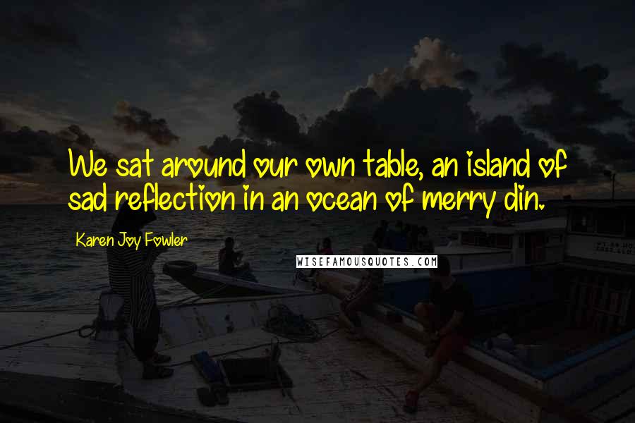 Karen Joy Fowler Quotes: We sat around our own table, an island of sad reflection in an ocean of merry din.