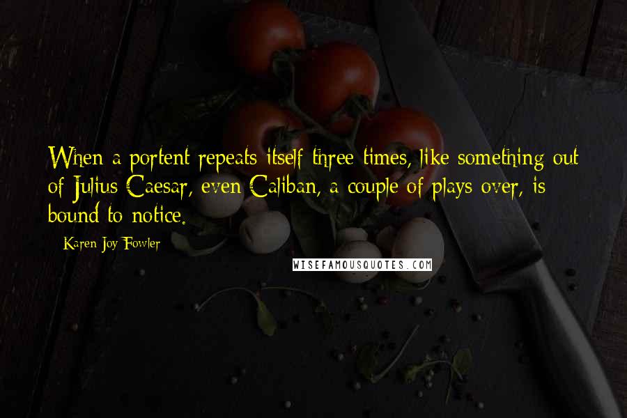 Karen Joy Fowler Quotes: When a portent repeats itself three times, like something out of Julius Caesar, even Caliban, a couple of plays over, is bound to notice.