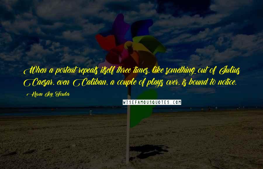 Karen Joy Fowler Quotes: When a portent repeats itself three times, like something out of Julius Caesar, even Caliban, a couple of plays over, is bound to notice.