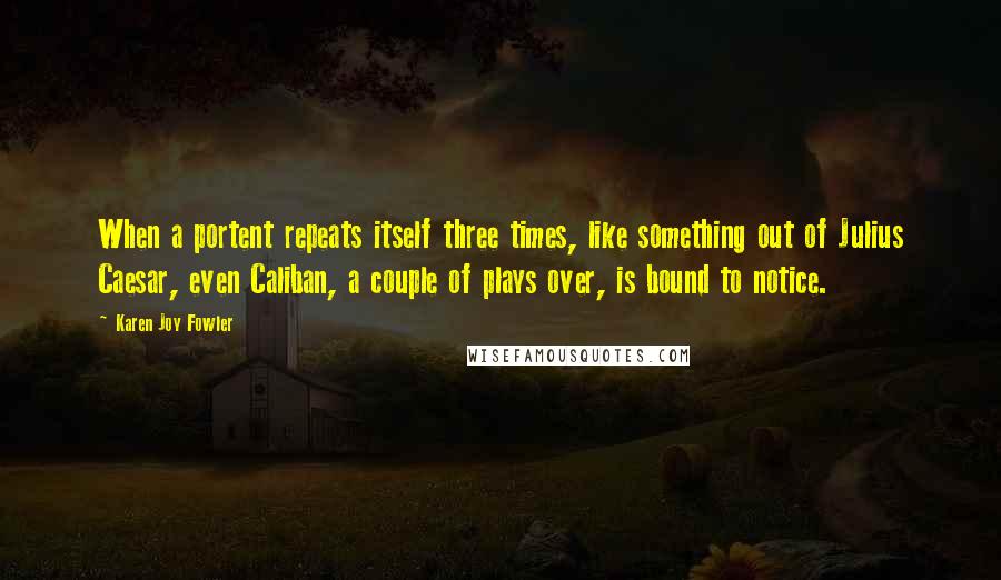 Karen Joy Fowler Quotes: When a portent repeats itself three times, like something out of Julius Caesar, even Caliban, a couple of plays over, is bound to notice.