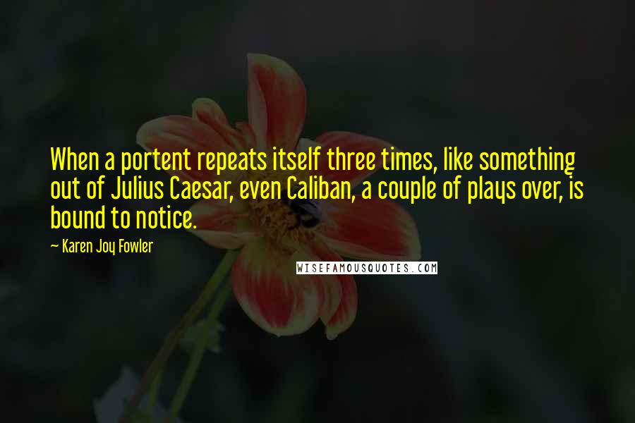 Karen Joy Fowler Quotes: When a portent repeats itself three times, like something out of Julius Caesar, even Caliban, a couple of plays over, is bound to notice.