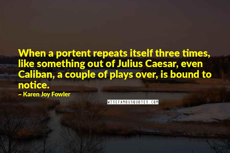 Karen Joy Fowler Quotes: When a portent repeats itself three times, like something out of Julius Caesar, even Caliban, a couple of plays over, is bound to notice.