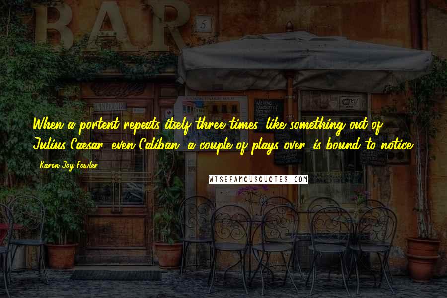 Karen Joy Fowler Quotes: When a portent repeats itself three times, like something out of Julius Caesar, even Caliban, a couple of plays over, is bound to notice.