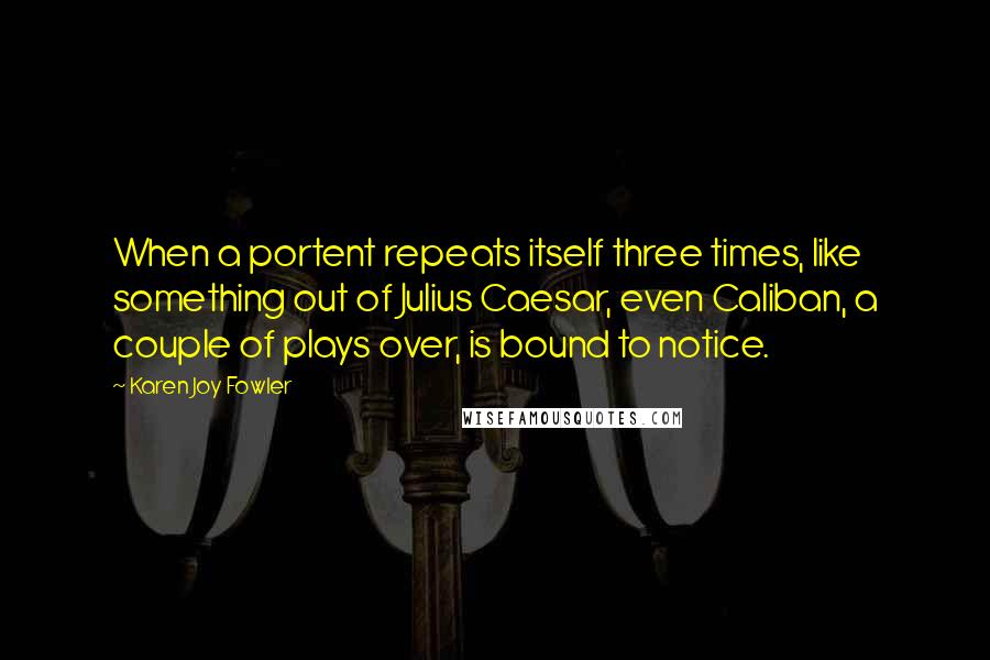 Karen Joy Fowler Quotes: When a portent repeats itself three times, like something out of Julius Caesar, even Caliban, a couple of plays over, is bound to notice.