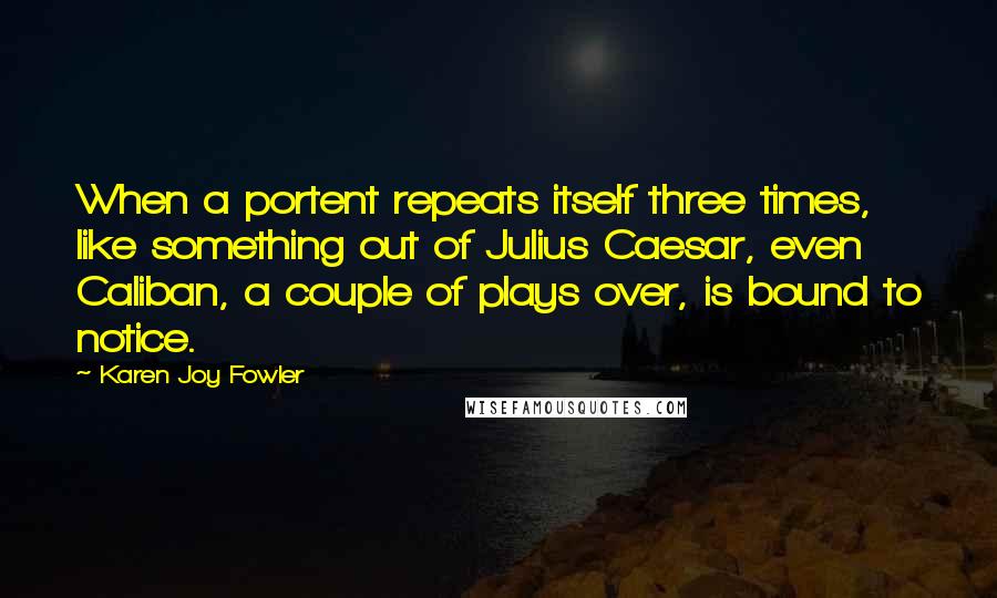 Karen Joy Fowler Quotes: When a portent repeats itself three times, like something out of Julius Caesar, even Caliban, a couple of plays over, is bound to notice.