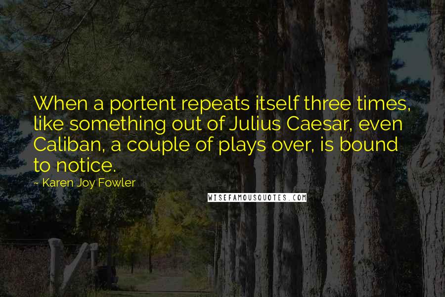 Karen Joy Fowler Quotes: When a portent repeats itself three times, like something out of Julius Caesar, even Caliban, a couple of plays over, is bound to notice.