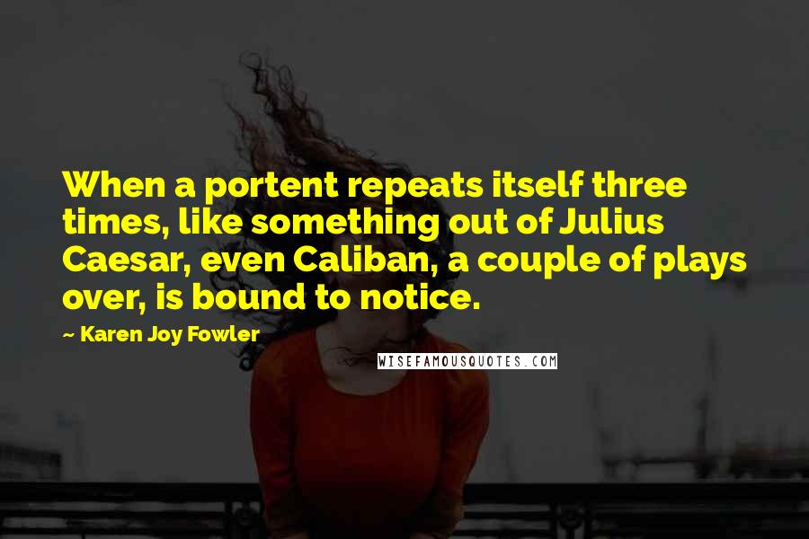 Karen Joy Fowler Quotes: When a portent repeats itself three times, like something out of Julius Caesar, even Caliban, a couple of plays over, is bound to notice.