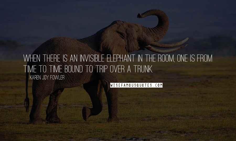 Karen Joy Fowler Quotes: When there is an invisible elephant in the room, one is from time to time bound to trip over a trunk.