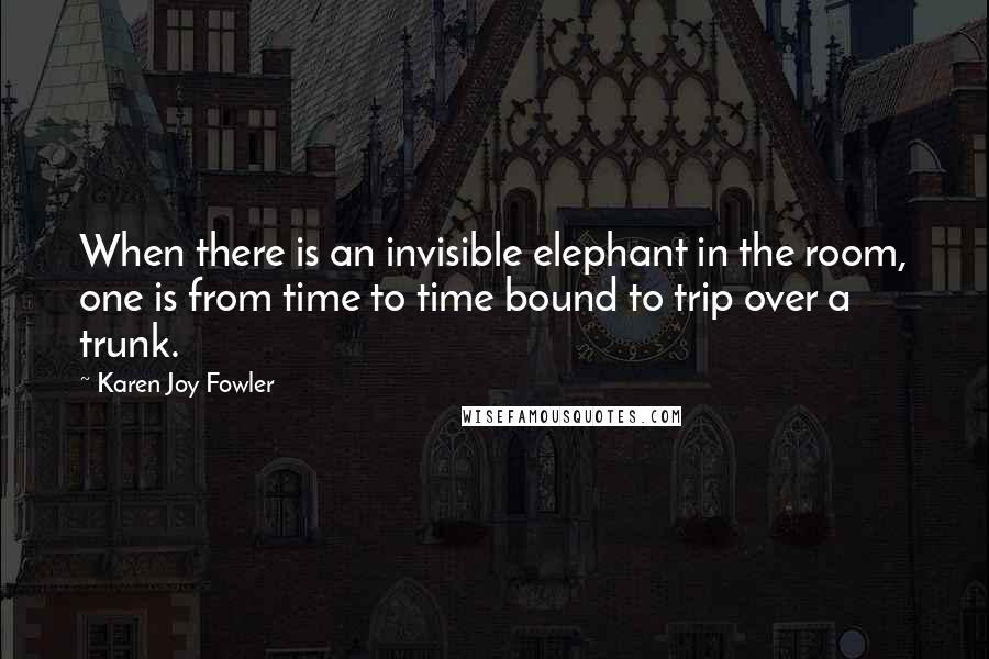 Karen Joy Fowler Quotes: When there is an invisible elephant in the room, one is from time to time bound to trip over a trunk.