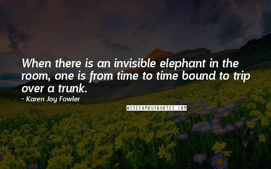 Karen Joy Fowler Quotes: When there is an invisible elephant in the room, one is from time to time bound to trip over a trunk.