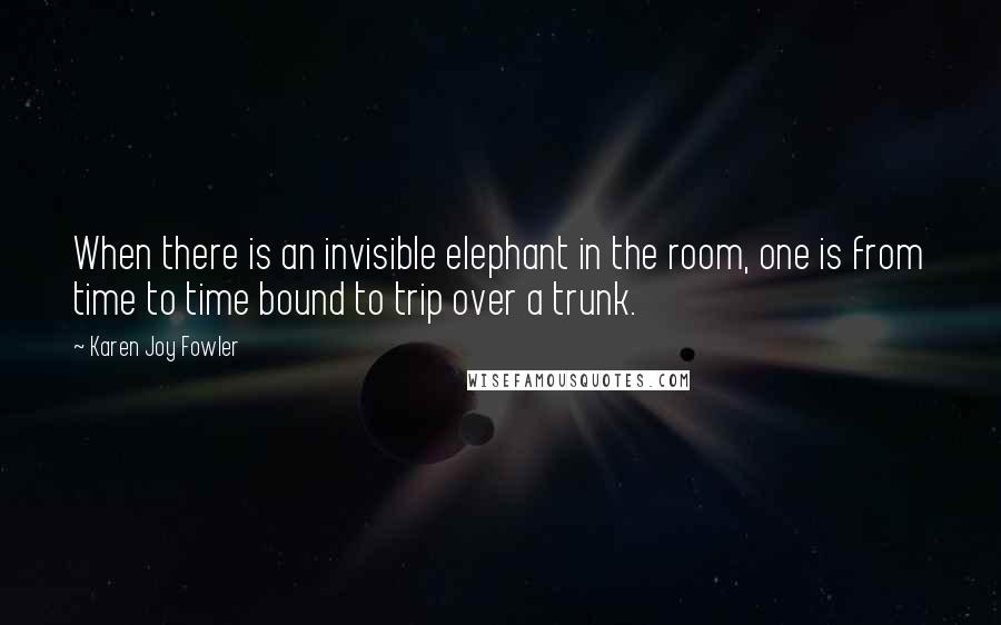 Karen Joy Fowler Quotes: When there is an invisible elephant in the room, one is from time to time bound to trip over a trunk.