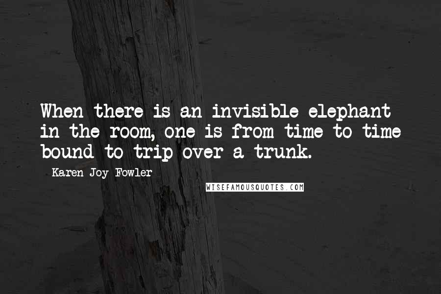 Karen Joy Fowler Quotes: When there is an invisible elephant in the room, one is from time to time bound to trip over a trunk.