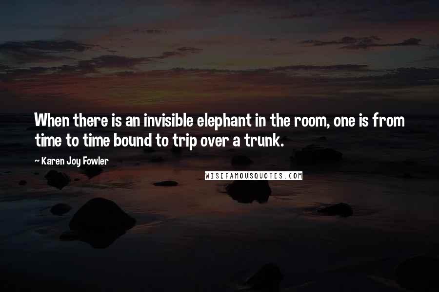 Karen Joy Fowler Quotes: When there is an invisible elephant in the room, one is from time to time bound to trip over a trunk.