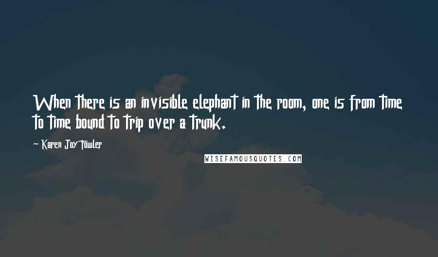 Karen Joy Fowler Quotes: When there is an invisible elephant in the room, one is from time to time bound to trip over a trunk.