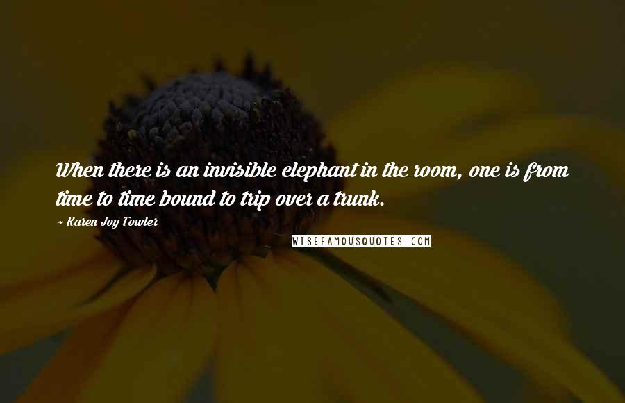 Karen Joy Fowler Quotes: When there is an invisible elephant in the room, one is from time to time bound to trip over a trunk.