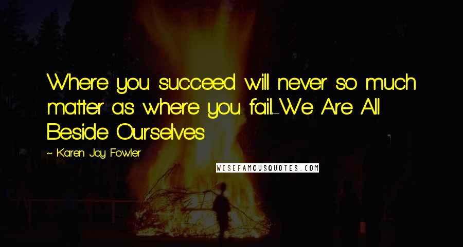 Karen Joy Fowler Quotes: Where you succeed will never so much matter as where you fail.-We Are All Beside Ourselves