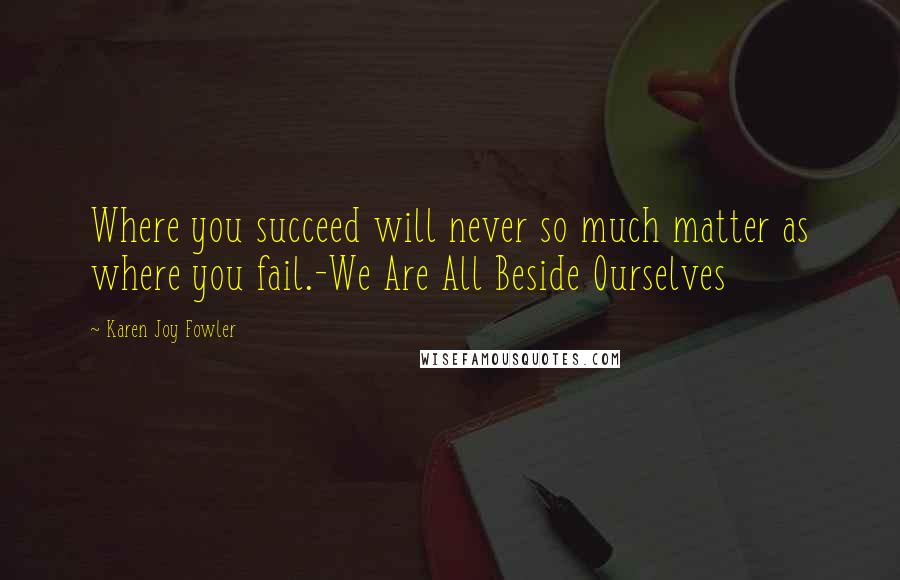Karen Joy Fowler Quotes: Where you succeed will never so much matter as where you fail.-We Are All Beside Ourselves