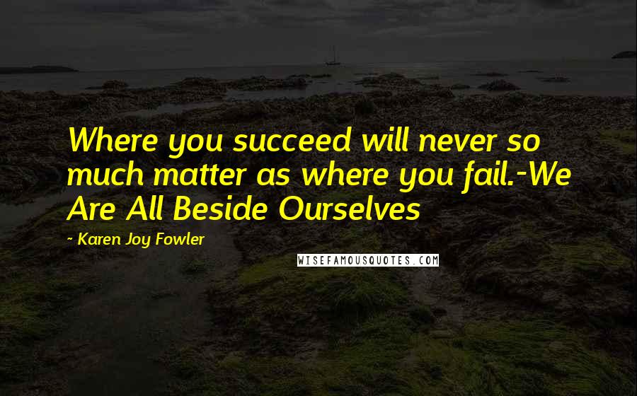 Karen Joy Fowler Quotes: Where you succeed will never so much matter as where you fail.-We Are All Beside Ourselves