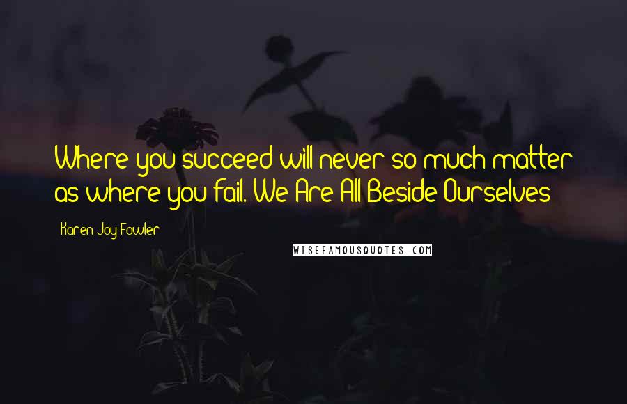 Karen Joy Fowler Quotes: Where you succeed will never so much matter as where you fail.-We Are All Beside Ourselves