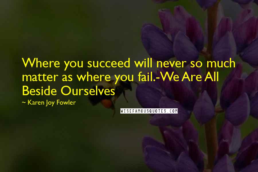 Karen Joy Fowler Quotes: Where you succeed will never so much matter as where you fail.-We Are All Beside Ourselves