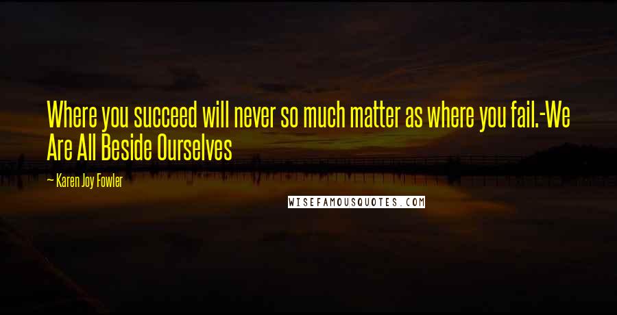 Karen Joy Fowler Quotes: Where you succeed will never so much matter as where you fail.-We Are All Beside Ourselves