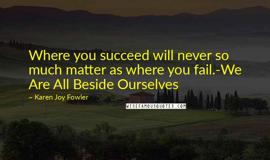 Karen Joy Fowler Quotes: Where you succeed will never so much matter as where you fail.-We Are All Beside Ourselves