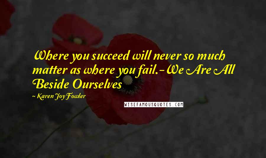 Karen Joy Fowler Quotes: Where you succeed will never so much matter as where you fail.-We Are All Beside Ourselves