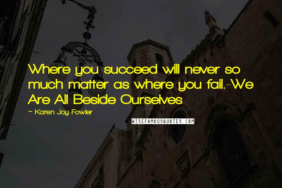 Karen Joy Fowler Quotes: Where you succeed will never so much matter as where you fail.-We Are All Beside Ourselves