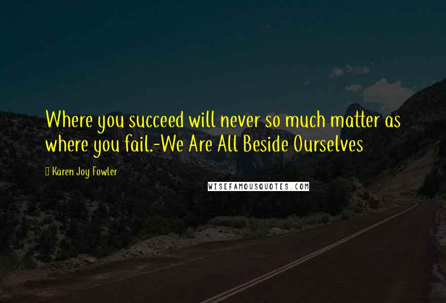 Karen Joy Fowler Quotes: Where you succeed will never so much matter as where you fail.-We Are All Beside Ourselves