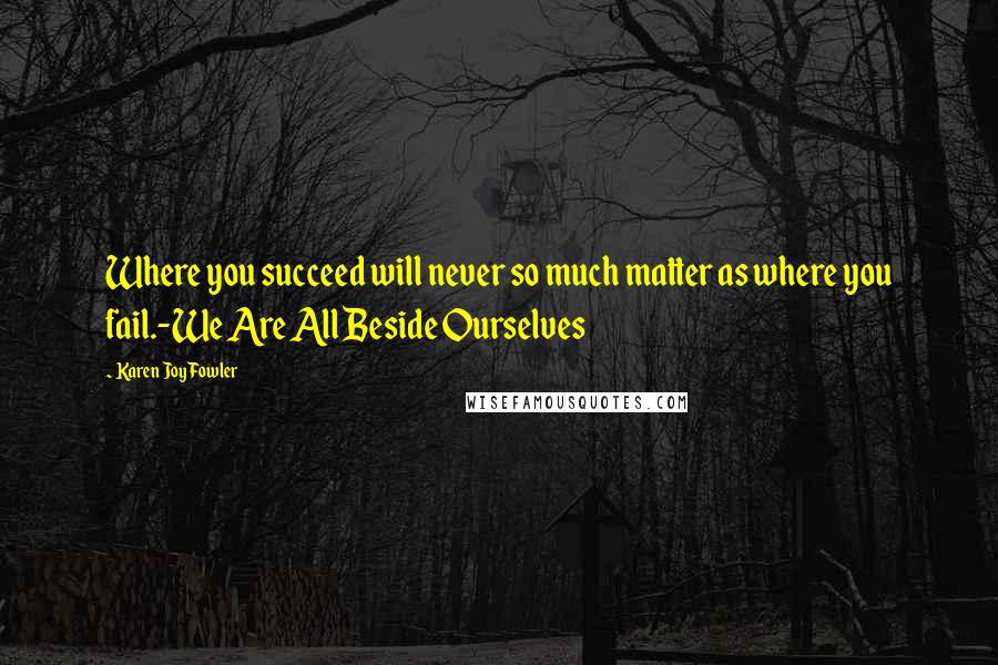 Karen Joy Fowler Quotes: Where you succeed will never so much matter as where you fail.-We Are All Beside Ourselves