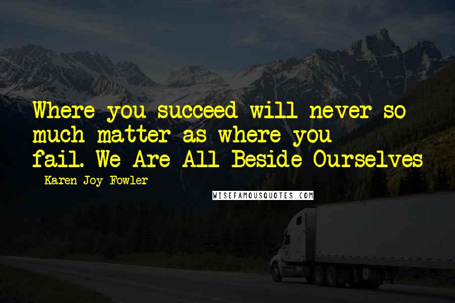 Karen Joy Fowler Quotes: Where you succeed will never so much matter as where you fail.-We Are All Beside Ourselves