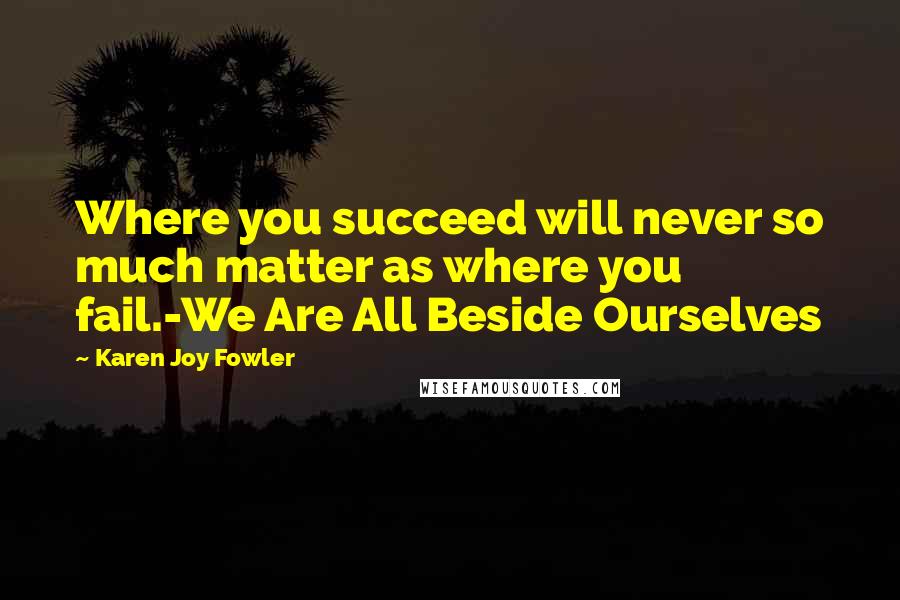 Karen Joy Fowler Quotes: Where you succeed will never so much matter as where you fail.-We Are All Beside Ourselves