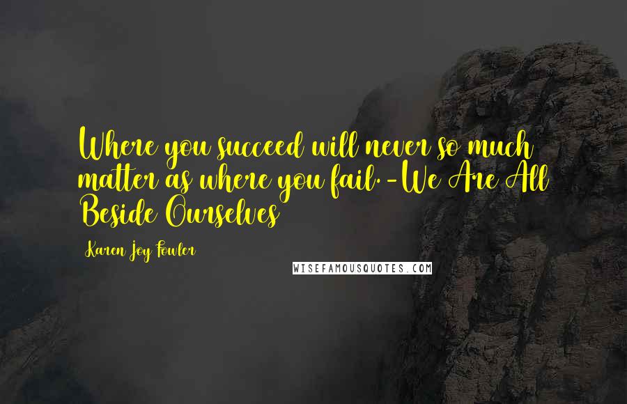 Karen Joy Fowler Quotes: Where you succeed will never so much matter as where you fail.-We Are All Beside Ourselves