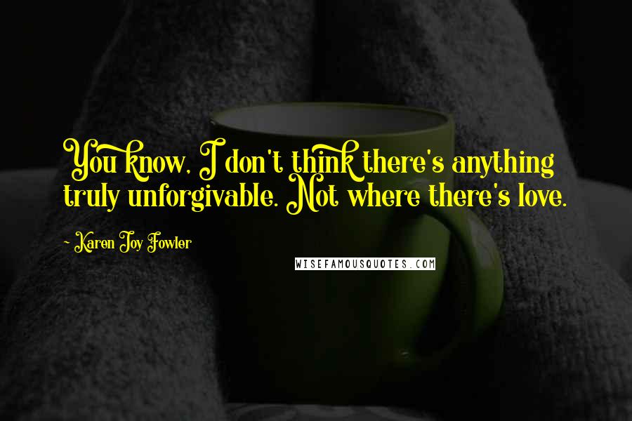 Karen Joy Fowler Quotes: You know, I don't think there's anything truly unforgivable. Not where there's love.