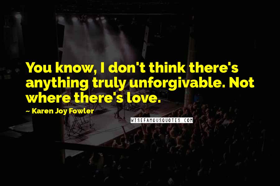 Karen Joy Fowler Quotes: You know, I don't think there's anything truly unforgivable. Not where there's love.