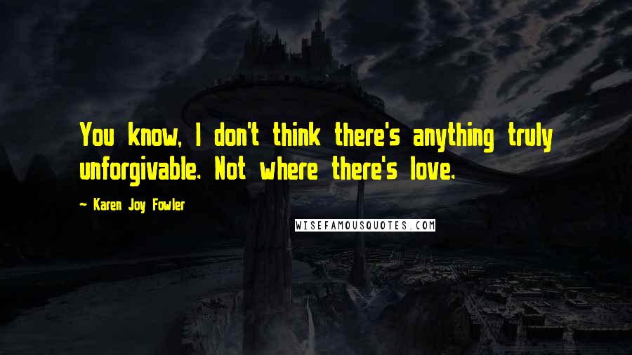 Karen Joy Fowler Quotes: You know, I don't think there's anything truly unforgivable. Not where there's love.