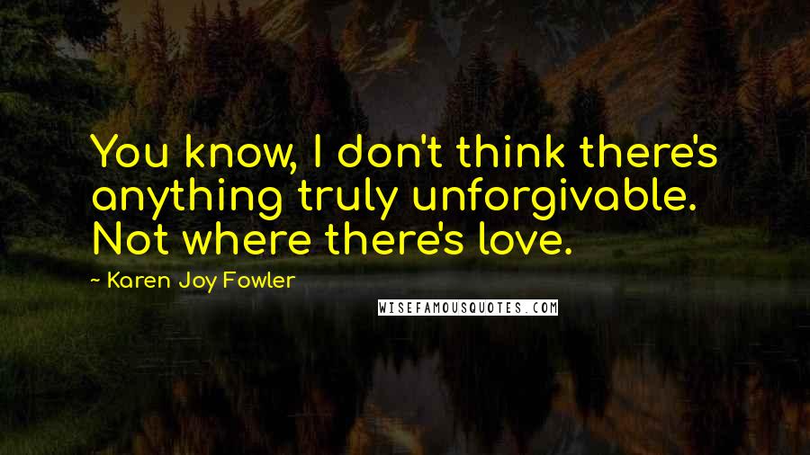 Karen Joy Fowler Quotes: You know, I don't think there's anything truly unforgivable. Not where there's love.